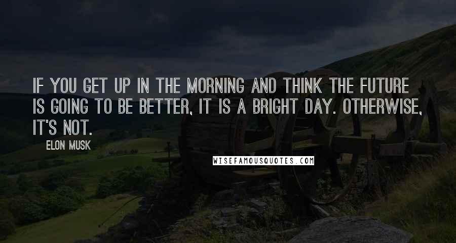 Elon Musk Quotes: If you get up in the morning and think the future is going to be better, it is a bright day. Otherwise, it's not.