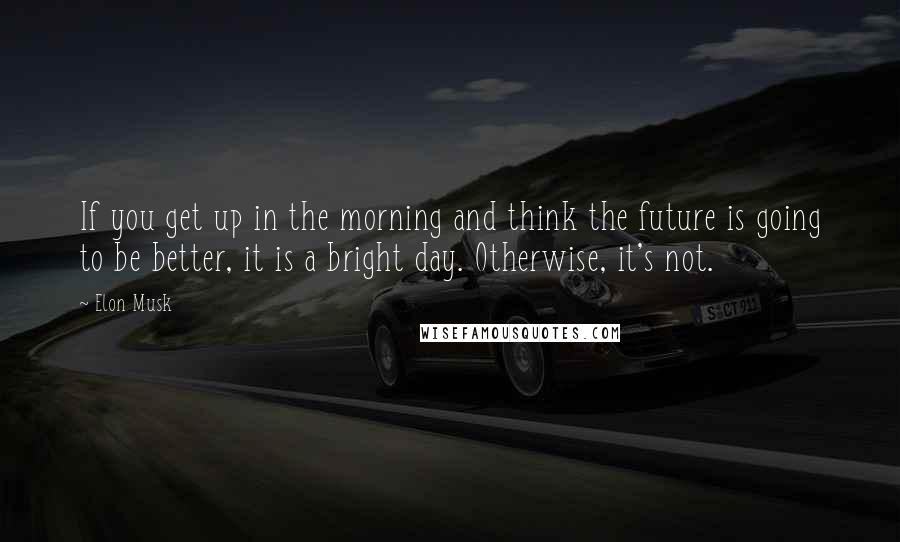 Elon Musk Quotes: If you get up in the morning and think the future is going to be better, it is a bright day. Otherwise, it's not.