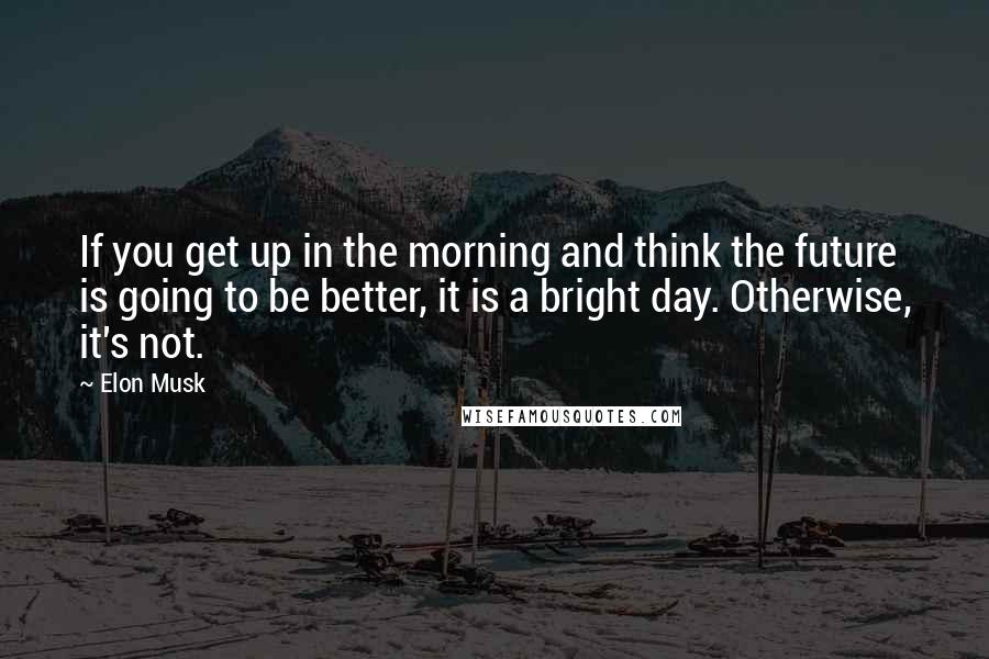 Elon Musk Quotes: If you get up in the morning and think the future is going to be better, it is a bright day. Otherwise, it's not.