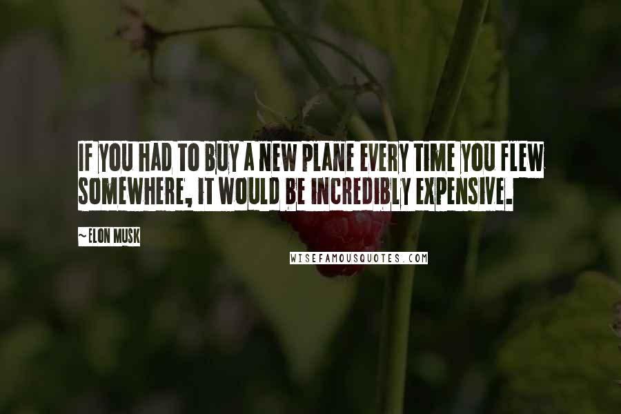 Elon Musk Quotes: If you had to buy a new plane every time you flew somewhere, it would be incredibly expensive.