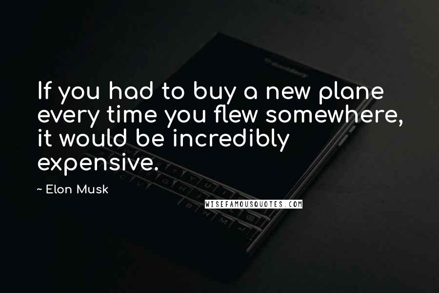 Elon Musk Quotes: If you had to buy a new plane every time you flew somewhere, it would be incredibly expensive.