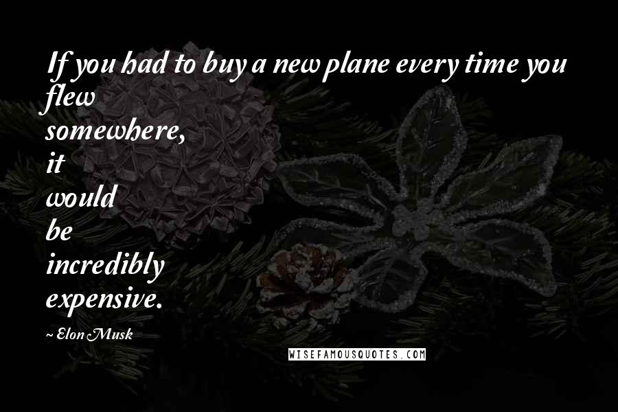 Elon Musk Quotes: If you had to buy a new plane every time you flew somewhere, it would be incredibly expensive.