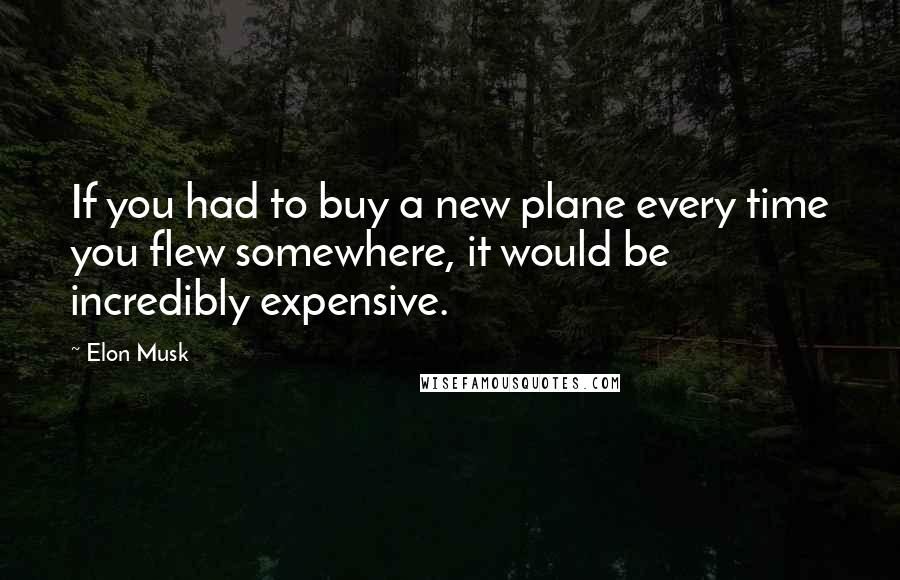 Elon Musk Quotes: If you had to buy a new plane every time you flew somewhere, it would be incredibly expensive.