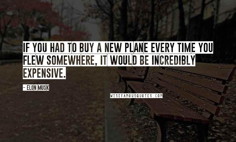 Elon Musk Quotes: If you had to buy a new plane every time you flew somewhere, it would be incredibly expensive.