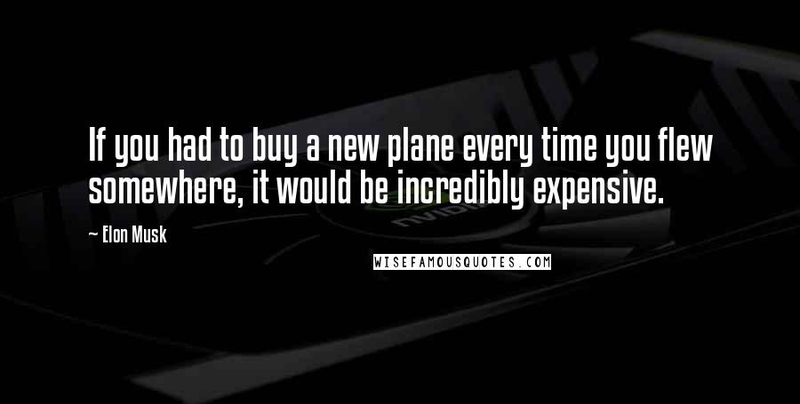 Elon Musk Quotes: If you had to buy a new plane every time you flew somewhere, it would be incredibly expensive.