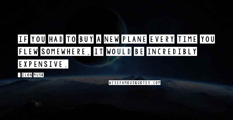 Elon Musk Quotes: If you had to buy a new plane every time you flew somewhere, it would be incredibly expensive.