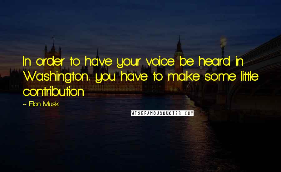 Elon Musk Quotes: In order to have your voice be heard in Washington, you have to make some little contribution.