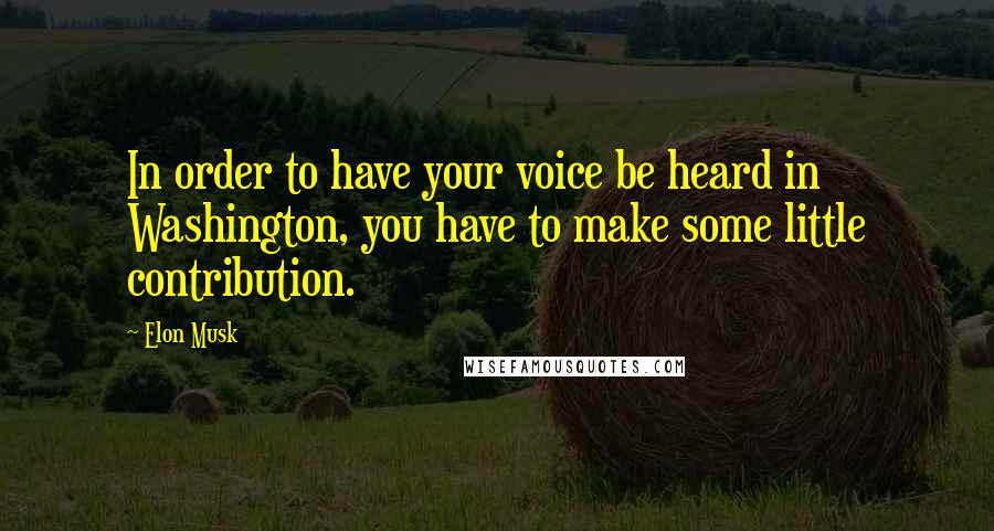 Elon Musk Quotes: In order to have your voice be heard in Washington, you have to make some little contribution.