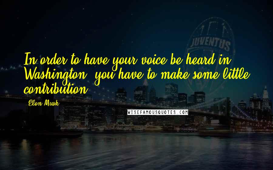 Elon Musk Quotes: In order to have your voice be heard in Washington, you have to make some little contribution.