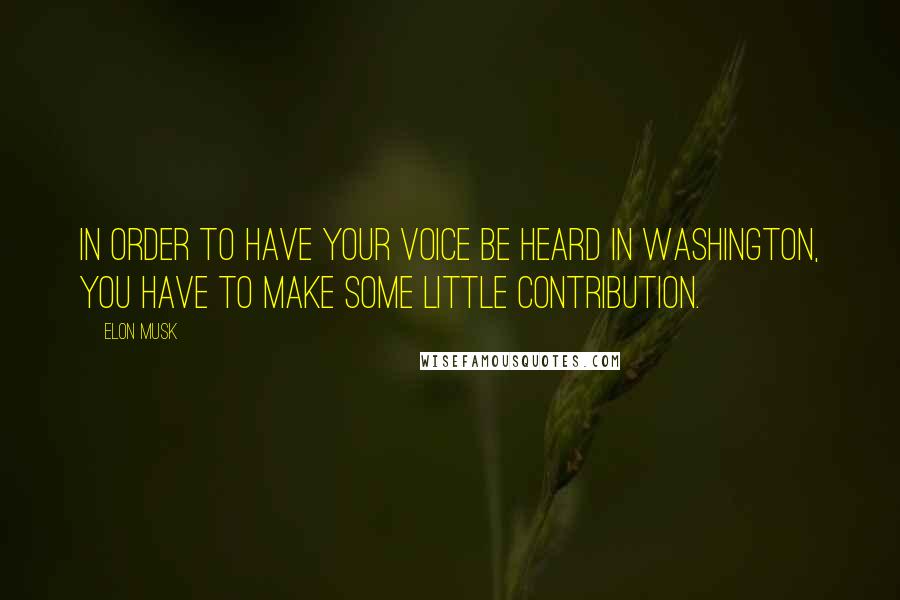 Elon Musk Quotes: In order to have your voice be heard in Washington, you have to make some little contribution.