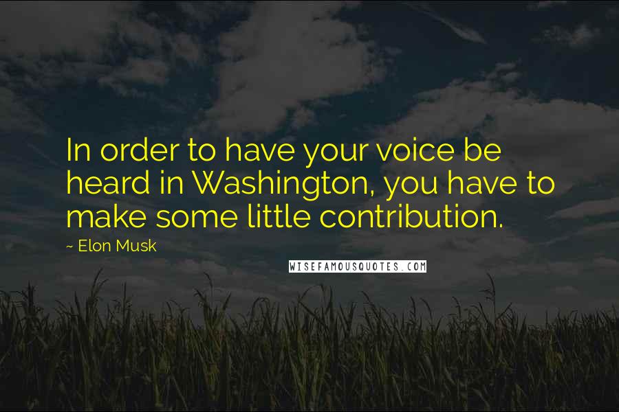 Elon Musk Quotes: In order to have your voice be heard in Washington, you have to make some little contribution.