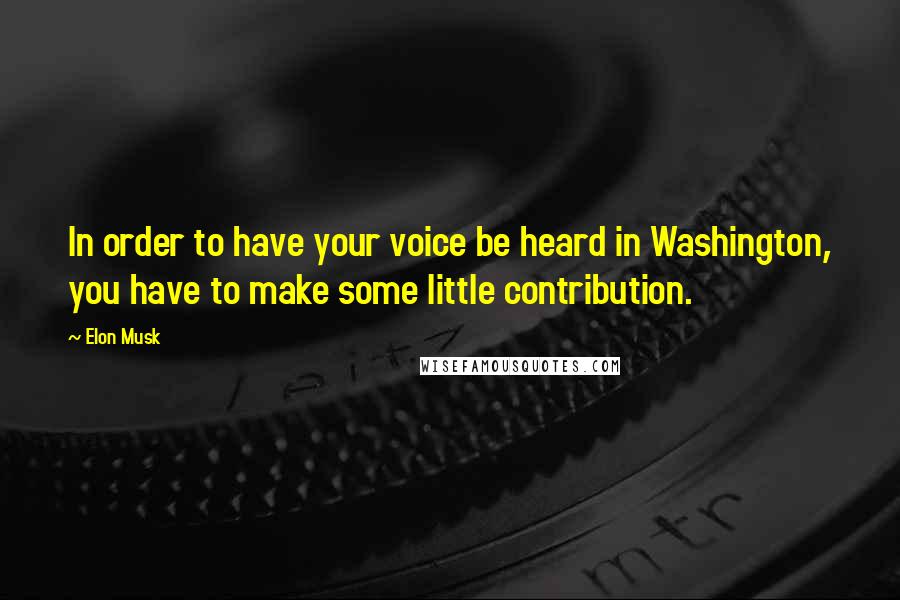 Elon Musk Quotes: In order to have your voice be heard in Washington, you have to make some little contribution.