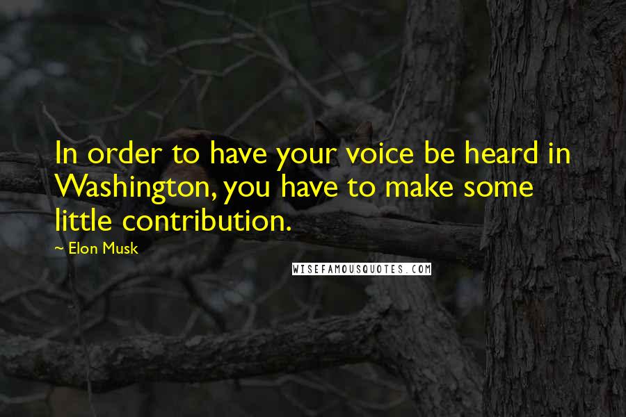 Elon Musk Quotes: In order to have your voice be heard in Washington, you have to make some little contribution.