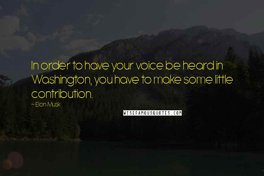 Elon Musk Quotes: In order to have your voice be heard in Washington, you have to make some little contribution.