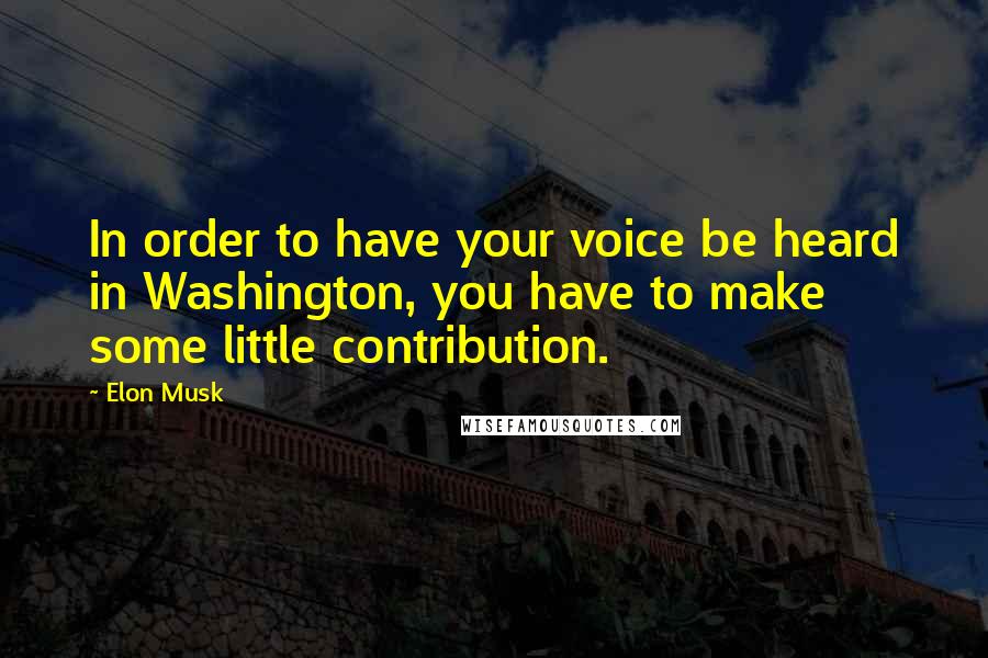 Elon Musk Quotes: In order to have your voice be heard in Washington, you have to make some little contribution.