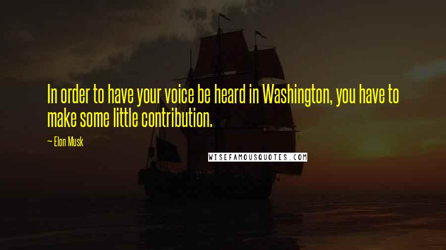 Elon Musk Quotes: In order to have your voice be heard in Washington, you have to make some little contribution.