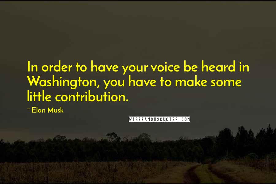 Elon Musk Quotes: In order to have your voice be heard in Washington, you have to make some little contribution.