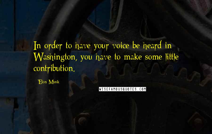 Elon Musk Quotes: In order to have your voice be heard in Washington, you have to make some little contribution.