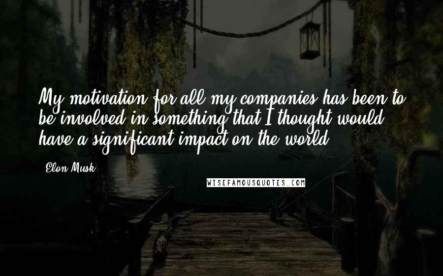 Elon Musk Quotes: My motivation for all my companies has been to be involved in something that I thought would have a significant impact on the world.