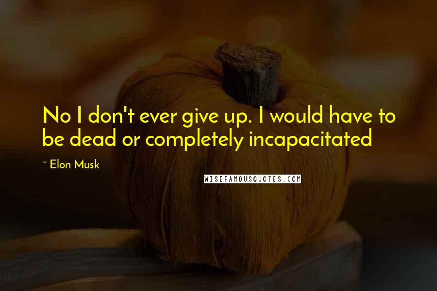 Elon Musk Quotes: No I don't ever give up. I would have to be dead or completely incapacitated