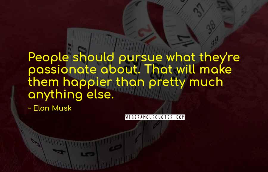 Elon Musk Quotes: People should pursue what they're passionate about. That will make them happier than pretty much anything else.