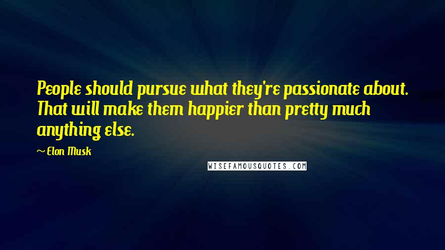 Elon Musk Quotes: People should pursue what they're passionate about. That will make them happier than pretty much anything else.