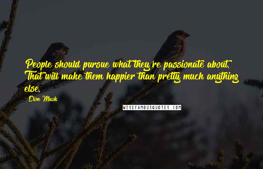 Elon Musk Quotes: People should pursue what they're passionate about. That will make them happier than pretty much anything else.