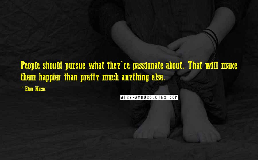 Elon Musk Quotes: People should pursue what they're passionate about. That will make them happier than pretty much anything else.