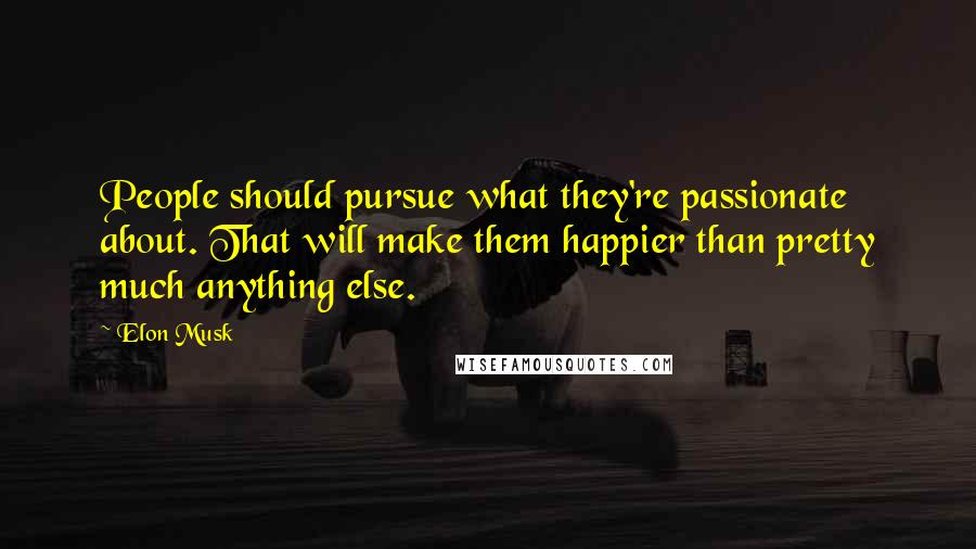 Elon Musk Quotes: People should pursue what they're passionate about. That will make them happier than pretty much anything else.