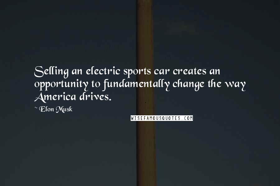 Elon Musk Quotes: Selling an electric sports car creates an opportunity to fundamentally change the way America drives.