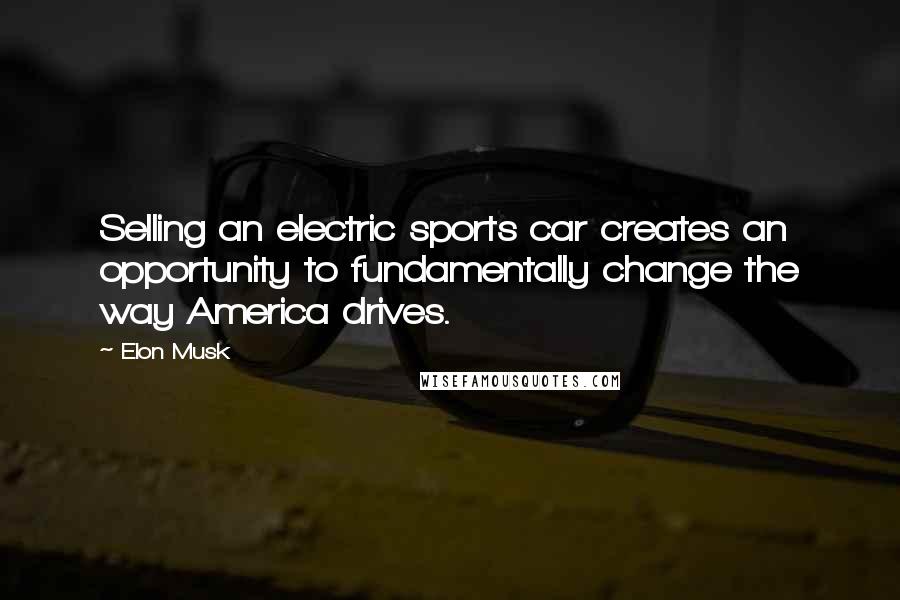 Elon Musk Quotes: Selling an electric sports car creates an opportunity to fundamentally change the way America drives.