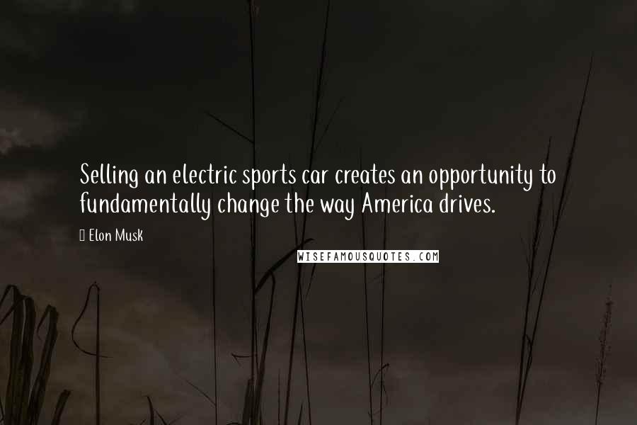 Elon Musk Quotes: Selling an electric sports car creates an opportunity to fundamentally change the way America drives.