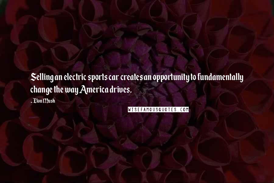 Elon Musk Quotes: Selling an electric sports car creates an opportunity to fundamentally change the way America drives.