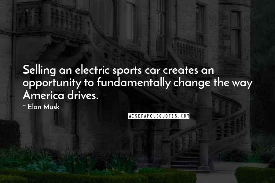 Elon Musk Quotes: Selling an electric sports car creates an opportunity to fundamentally change the way America drives.