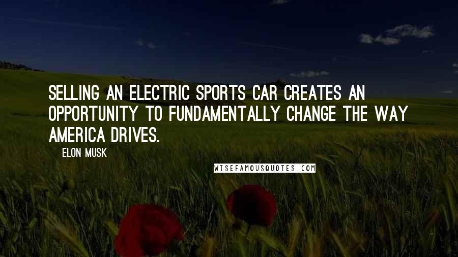 Elon Musk Quotes: Selling an electric sports car creates an opportunity to fundamentally change the way America drives.