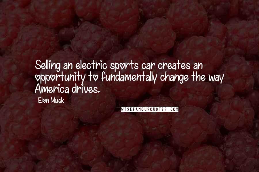 Elon Musk Quotes: Selling an electric sports car creates an opportunity to fundamentally change the way America drives.