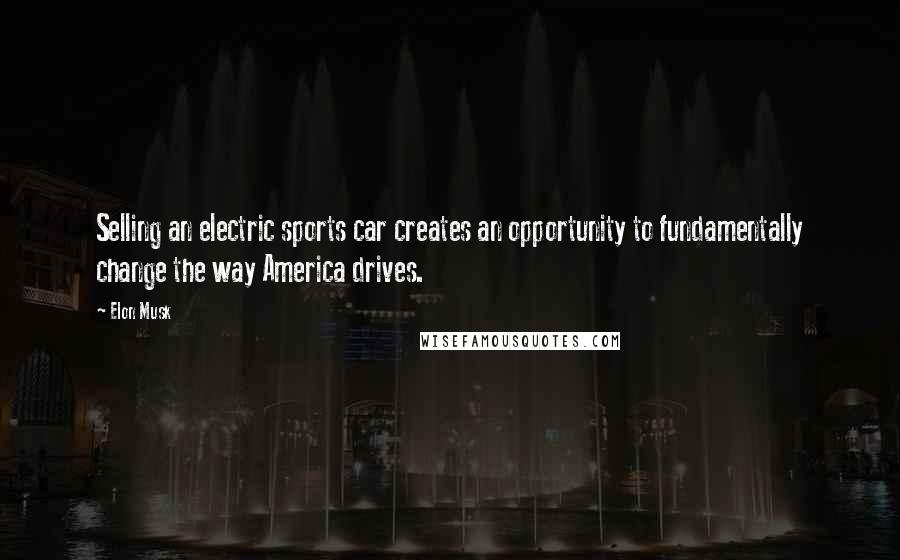 Elon Musk Quotes: Selling an electric sports car creates an opportunity to fundamentally change the way America drives.