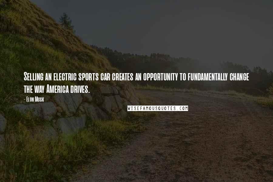 Elon Musk Quotes: Selling an electric sports car creates an opportunity to fundamentally change the way America drives.