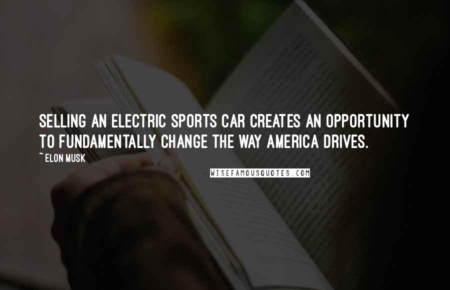 Elon Musk Quotes: Selling an electric sports car creates an opportunity to fundamentally change the way America drives.