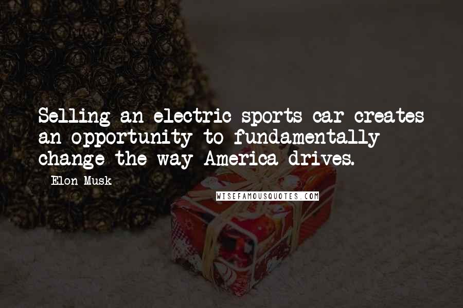 Elon Musk Quotes: Selling an electric sports car creates an opportunity to fundamentally change the way America drives.