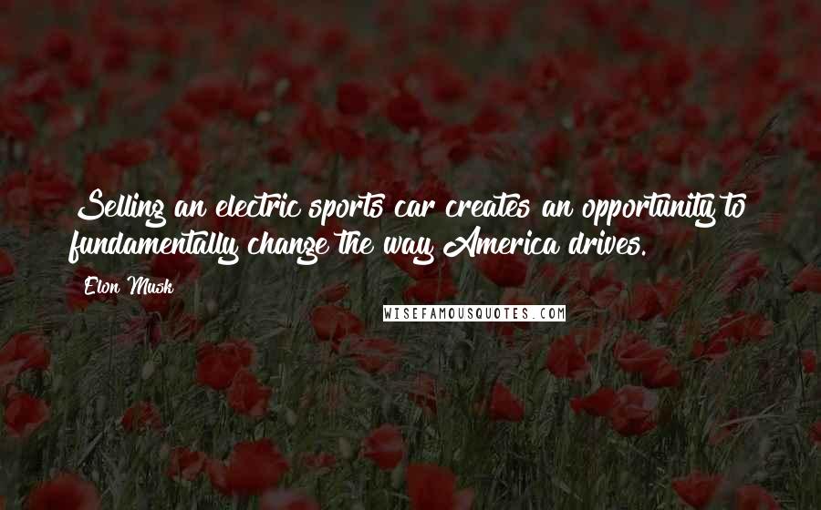 Elon Musk Quotes: Selling an electric sports car creates an opportunity to fundamentally change the way America drives.