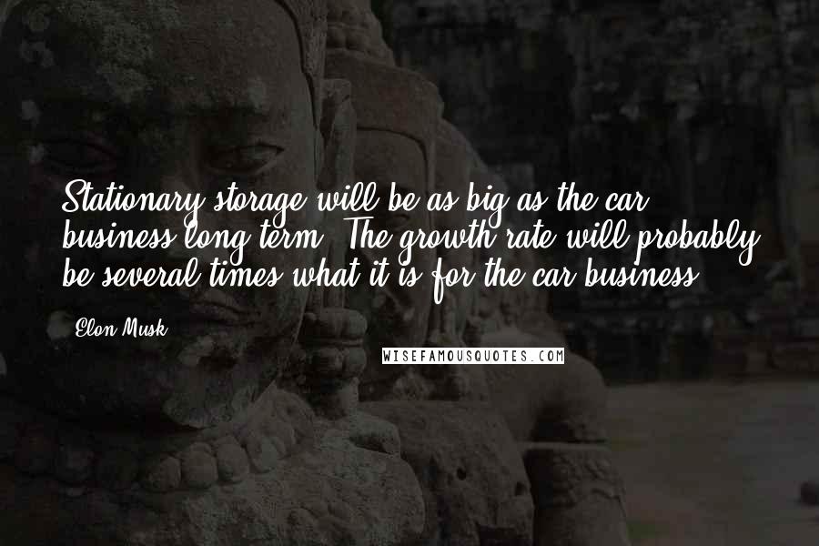 Elon Musk Quotes: Stationary storage will be as big as the car business long term. The growth rate will probably be several times what it is for the car business.