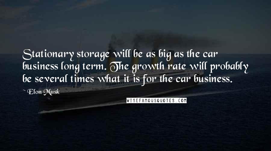 Elon Musk Quotes: Stationary storage will be as big as the car business long term. The growth rate will probably be several times what it is for the car business.