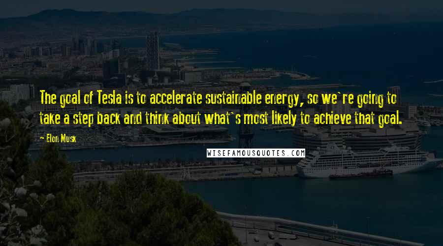 Elon Musk Quotes: The goal of Tesla is to accelerate sustainable energy, so we're going to take a step back and think about what's most likely to achieve that goal.