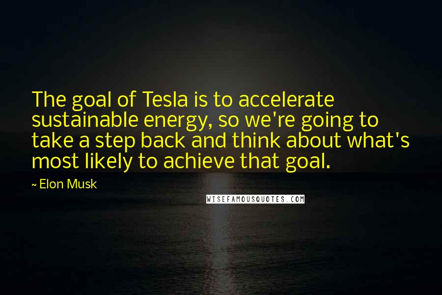 Elon Musk Quotes: The goal of Tesla is to accelerate sustainable energy, so we're going to take a step back and think about what's most likely to achieve that goal.