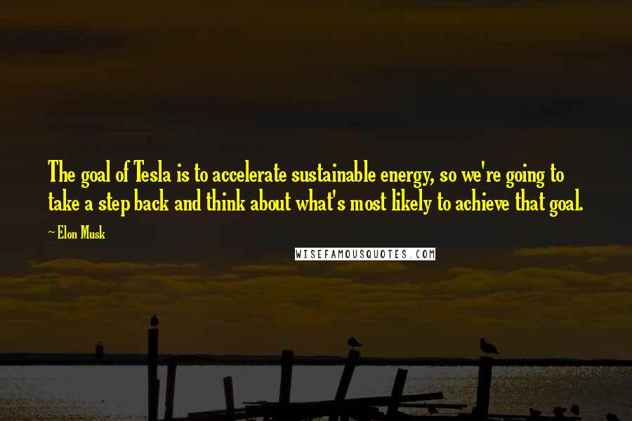 Elon Musk Quotes: The goal of Tesla is to accelerate sustainable energy, so we're going to take a step back and think about what's most likely to achieve that goal.