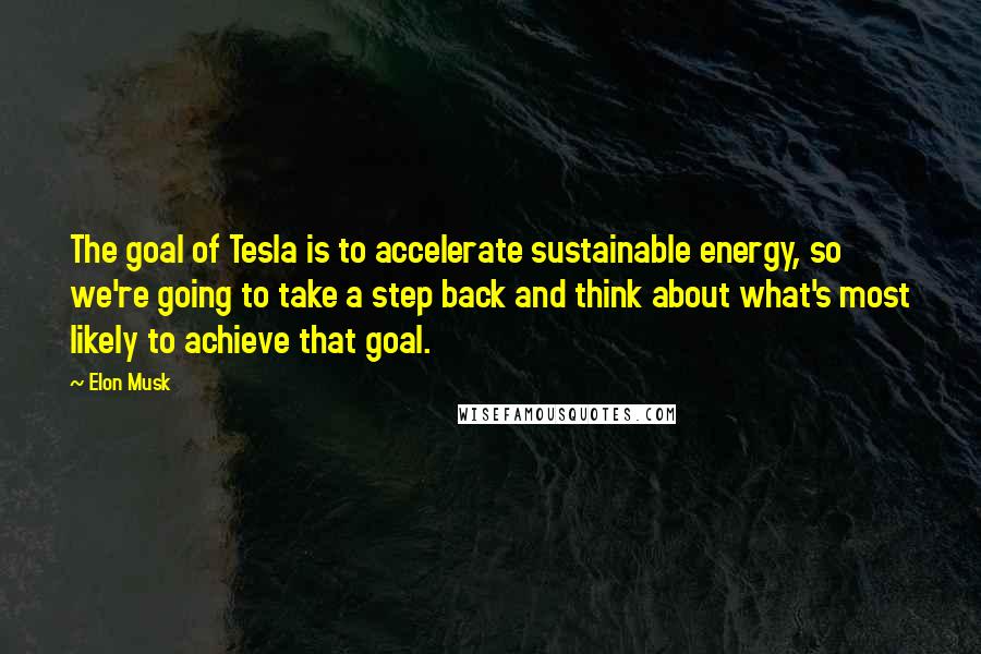 Elon Musk Quotes: The goal of Tesla is to accelerate sustainable energy, so we're going to take a step back and think about what's most likely to achieve that goal.