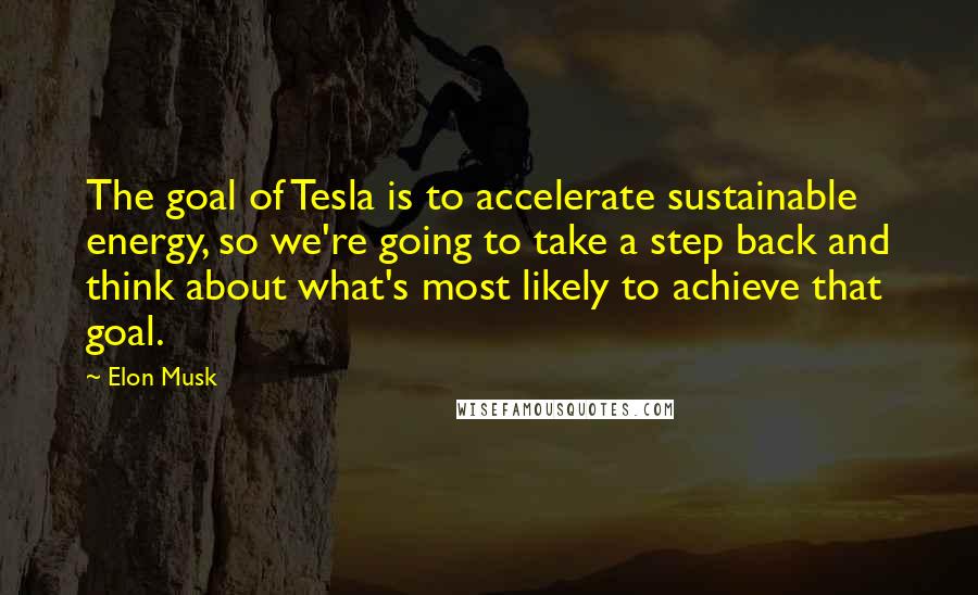 Elon Musk Quotes: The goal of Tesla is to accelerate sustainable energy, so we're going to take a step back and think about what's most likely to achieve that goal.