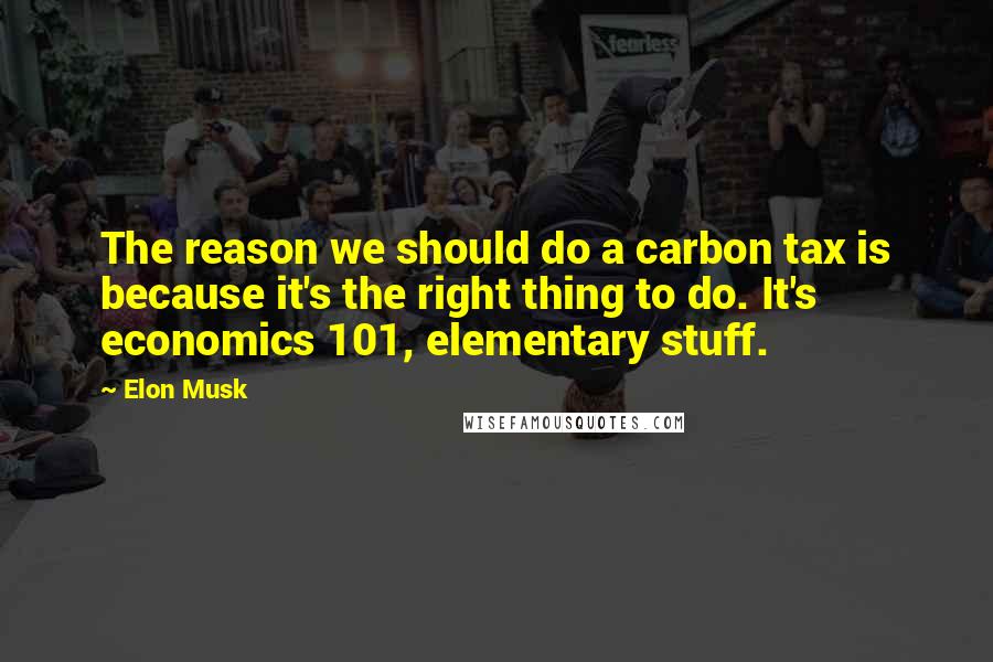 Elon Musk Quotes: The reason we should do a carbon tax is because it's the right thing to do. It's economics 101, elementary stuff.