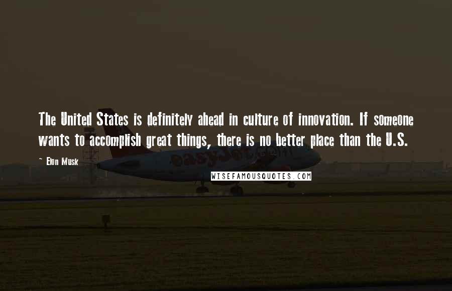 Elon Musk Quotes: The United States is definitely ahead in culture of innovation. If someone wants to accomplish great things, there is no better place than the U.S.